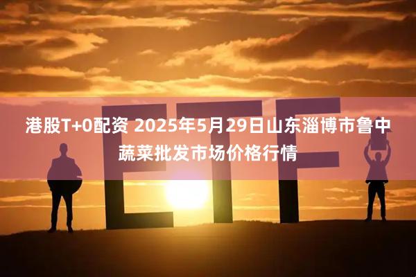 港股T+0配资 2025年5月29日山东淄博市鲁中蔬菜批发市场价格行情