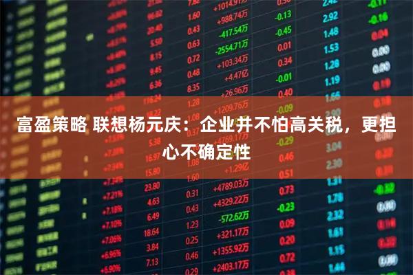 富盈策略 联想杨元庆：企业并不怕高关税，更担心不确定性