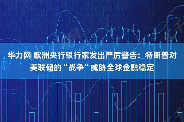 华力网 欧洲央行银行家发出严厉警告：特朗普对美联储的“战争”威胁全球金融稳定