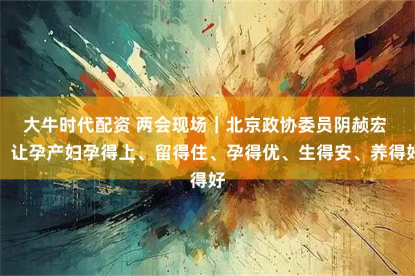 大牛时代配资 两会现场｜北京政协委员阴赪宏 ：让孕产妇孕得上、留得住、孕得优、生得安、养得好