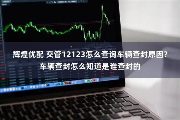 辉煌优配 交管12123怎么查询车辆查封原因？车辆查封怎么知道是谁查封的