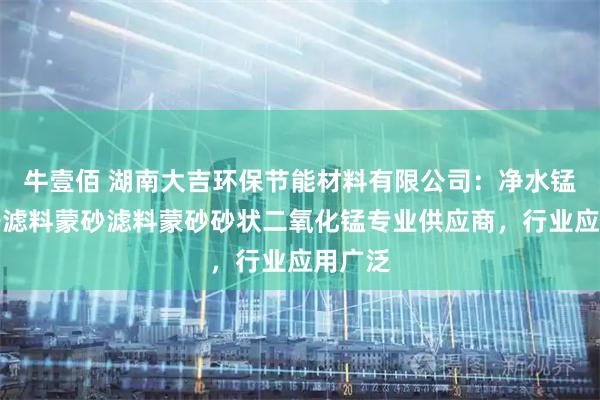 牛壹佰 湖南大吉环保节能材料有限公司:净水锰砂锰砂滤料蒙砂滤料蒙砂砂状二氧化锰专业供应商,行业应用广泛