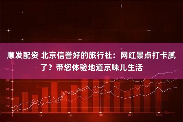 顺发配资 北京信誉好的旅行社：网红景点打卡腻了？带您体验地道京味儿生活