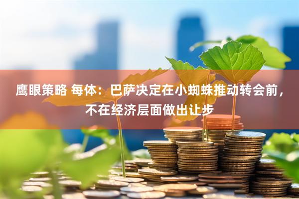 鹰眼策略 每体：巴萨决定在小蜘蛛推动转会前，不在经济层面做出让步