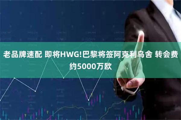 老品牌速配 即将HWG!巴黎将签阿克利乌舍 转会费约5000万欧